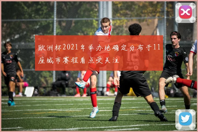 欧洲杯2021年举办地确定分布于11座城市赛程看点受关注