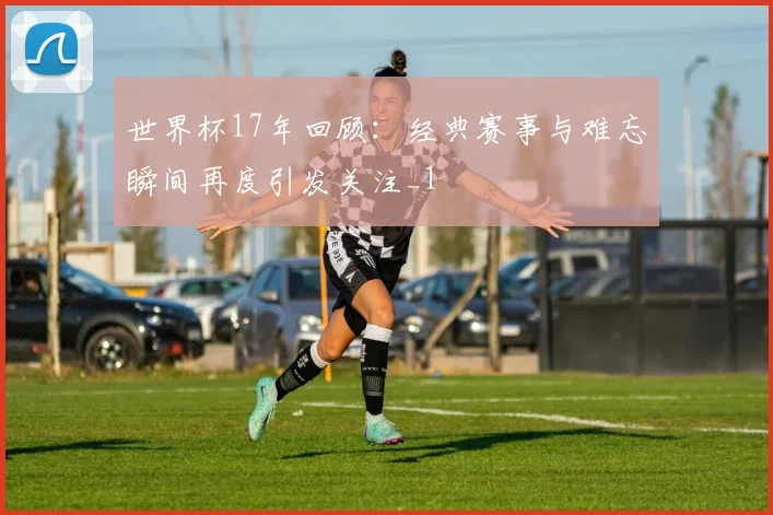 世界杯17年回顾:经典赛事与难忘瞬间再度引发关注_1