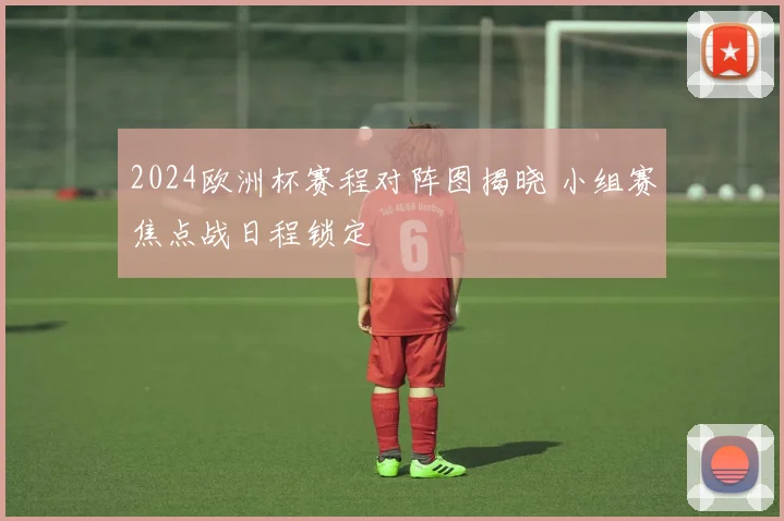 2024欧洲杯赛程对阵图揭晓 小组赛焦点战日程锁定