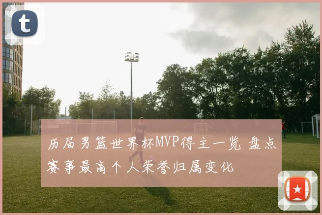 历届男篮世界杯MVP得主一览 盘点赛事最高个人荣誉归属变化