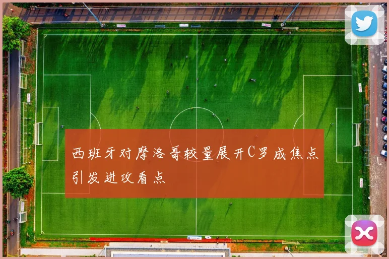 西班牙对摩洛哥较量展开C罗成焦点引发进攻看点