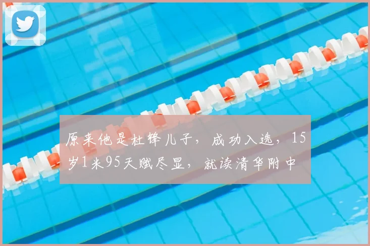 原来他是杜锋儿子，成功入选，15岁1米95天赋尽显，就读清华附中