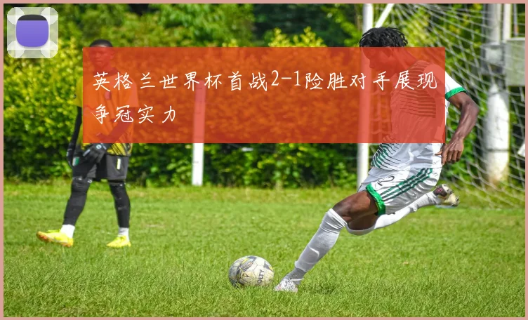 英格兰世界杯首战2-1险胜对手展现争冠实力