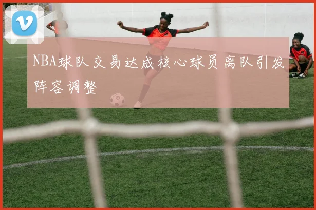 NBA球队交易达成核心球员离队引发阵容调整