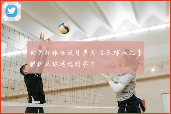 世界杯体恤设计盘点 各队球衣元素解析及球迷选购参考