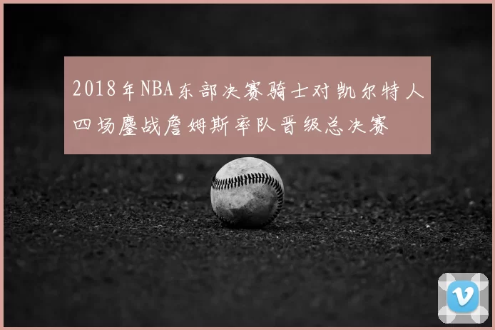 2018年NBA东部决赛骑士对凯尔特人四场鏖战詹姆斯率队晋级总决赛