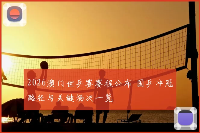 2026澳门世乒赛赛程公布 国乒冲冠路径与关键场次一览