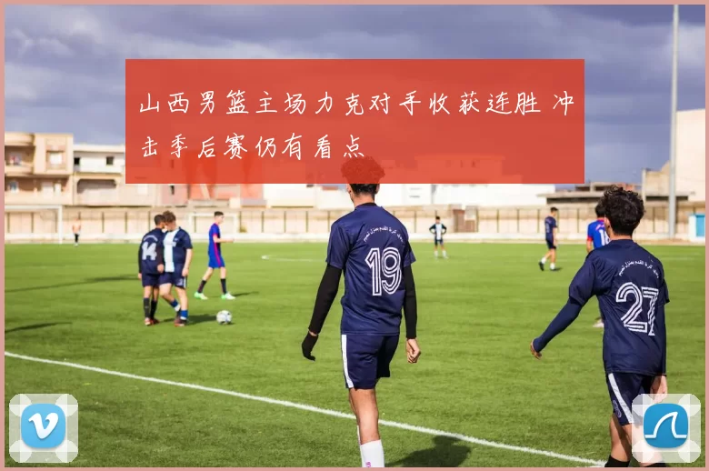 山西男篮主场力克对手收获连胜 冲击季后赛仍有看点