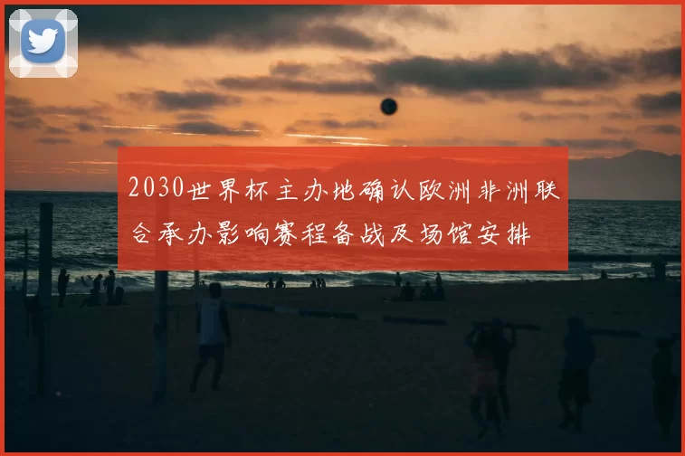 2030世界杯主办地确认欧洲非洲联合承办影响赛程备战及场馆安排