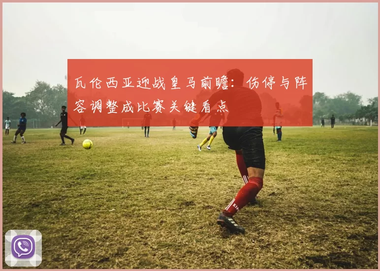 瓦伦西亚迎战皇马前瞻：伤停与阵容调整成比赛关键看点