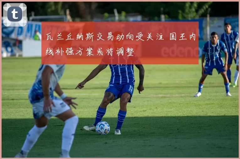 瓦兰丘纳斯交易动向受关注 国王内线补强方案或将调整