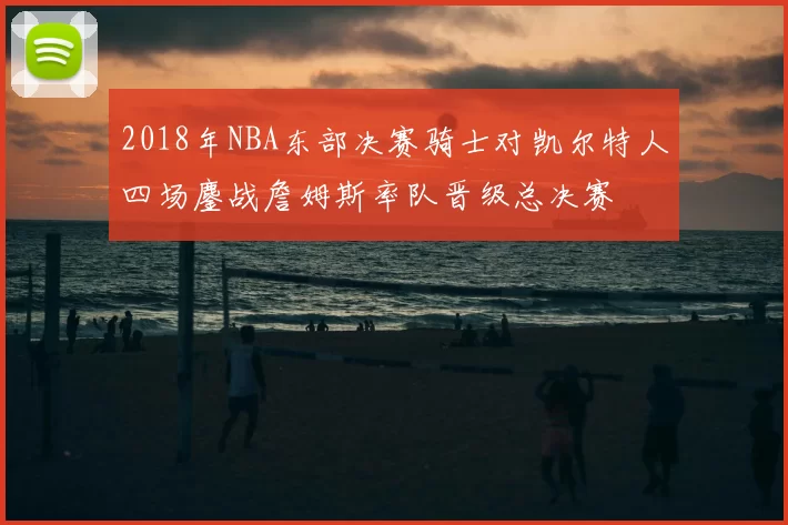 2018年NBA东部决赛骑士对凯尔特人四场鏖战詹姆斯率队晋级总决赛