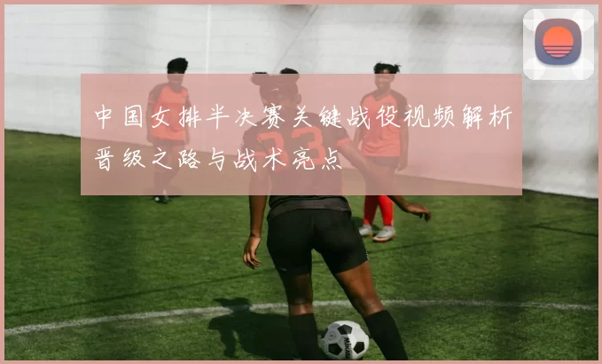 中国女排半决赛关键战役视频解析晋级之路与战术亮点