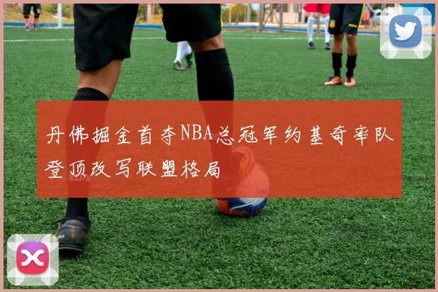 丹佛掘金首夺NBA总冠军约基奇率队登顶改写联盟格局