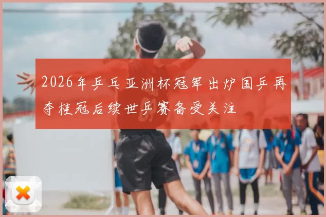 2026年乒乓亚洲杯冠军出炉国乒再夺桂冠后续世乒赛备受关注