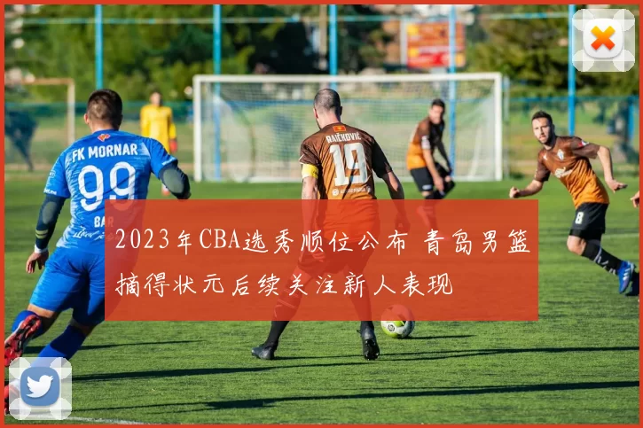 2023年CBA选秀顺位公布 青岛男篮摘得状元后续关注新人表现
