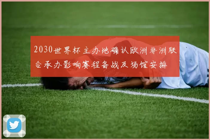 2030世界杯主办地确认欧洲非洲联合承办影响赛程备战及场馆安排