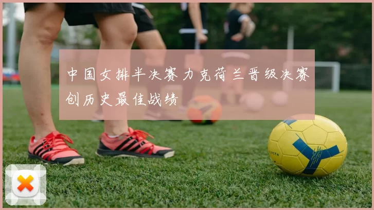 中国女排半决赛力克荷兰晋级决赛创历史最佳战绩