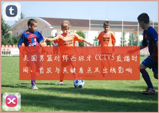 美国男篮对阵西班牙 CCTV5直播时间、首发与关键看点及出线影响