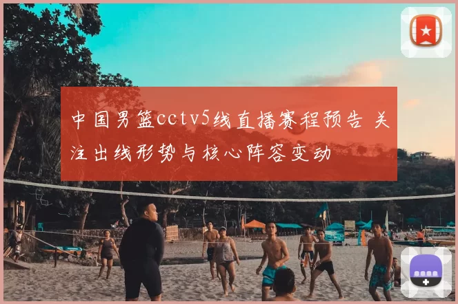 中国男篮cctv5线直播赛程预告 关注出线形势与核心阵容变动