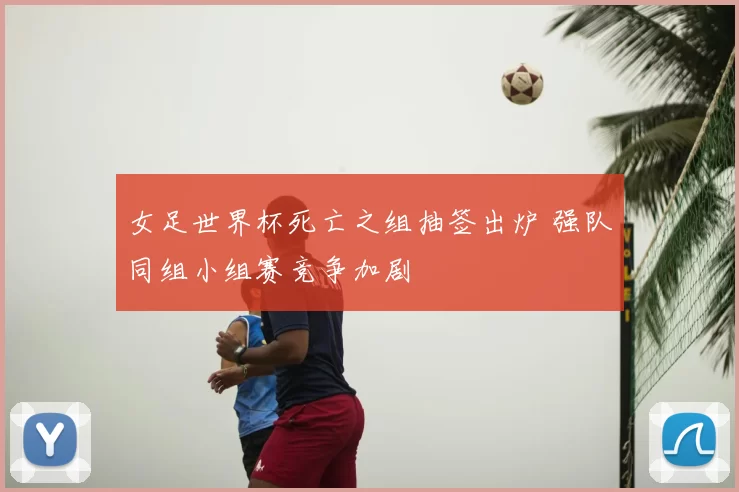 女足世界杯死亡之组抽签出炉 强队同组小组赛竞争加剧
