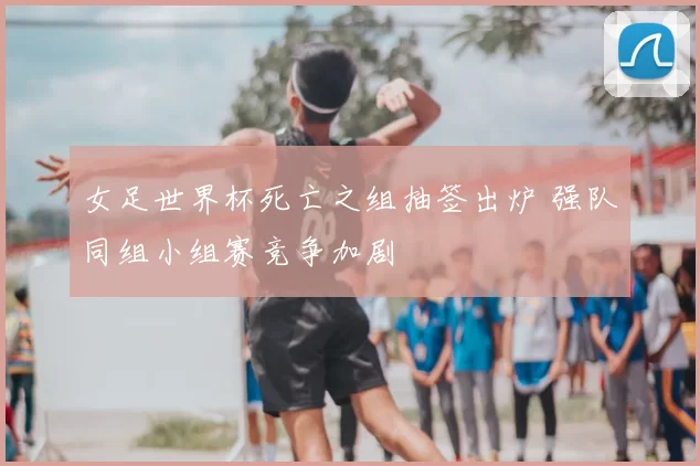 女足世界杯死亡之组抽签出炉 强队同组小组赛竞争加剧
