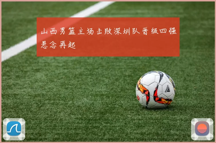 山西男篮主场击败深圳队晋级四强悬念再起