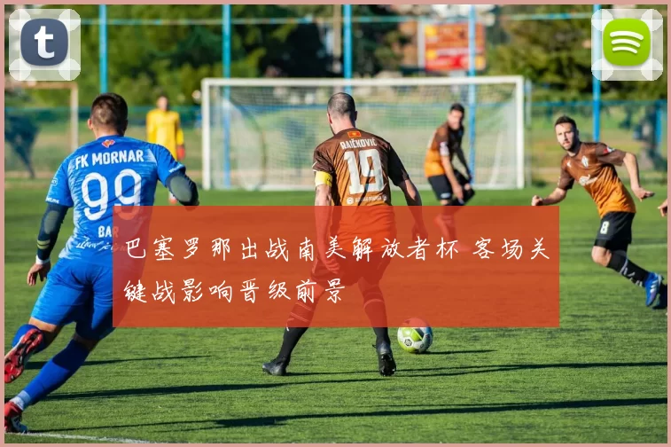 巴塞罗那出战南美解放者杯 客场关键战影响晋级前景
