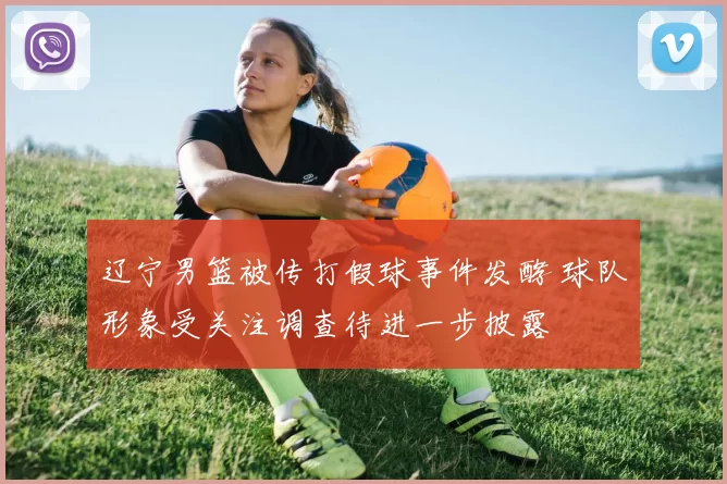 辽宁男篮被传打假球事件发酵 球队形象受关注调查待进一步披露
