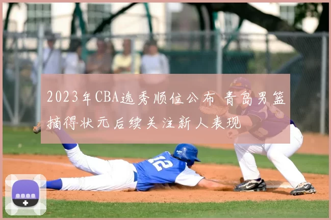 2023年CBA选秀顺位公布 青岛男篮摘得状元后续关注新人表现