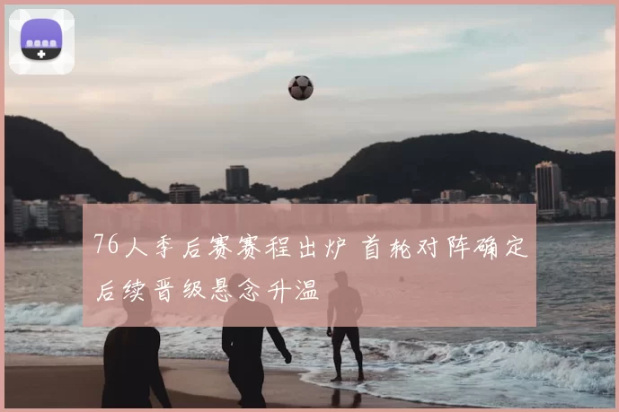 76人季后赛赛程出炉 首轮对阵确定后续晋级悬念升温