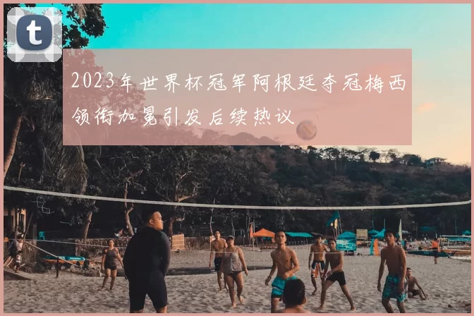 2023年世界杯冠军阿根廷夺冠梅西领衔加冕引发后续热议