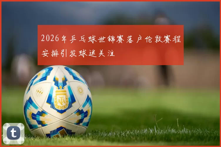2026年乒乓球世锦赛落户伦敦赛程安排引发球迷关注