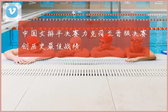 中国女排半决赛力克荷兰晋级决赛创历史最佳战绩