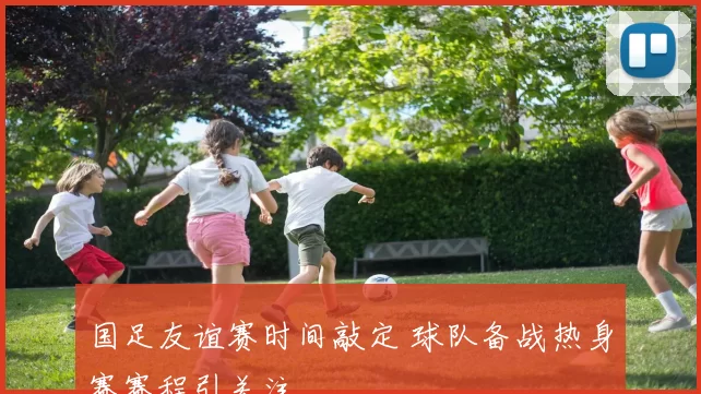 国足友谊赛时间敲定 球队备战热身赛赛程引关注