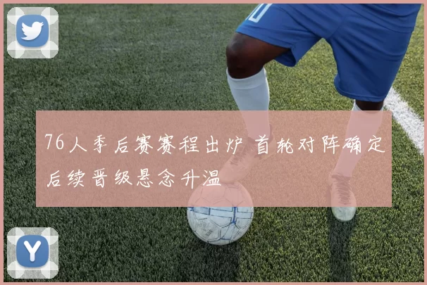 76人季后赛赛程出炉 首轮对阵确定后续晋级悬念升温