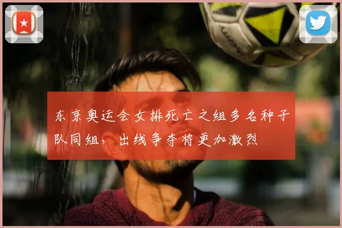 东京奥运会女排死亡之组多名种子队同组，出线争夺将更加激烈