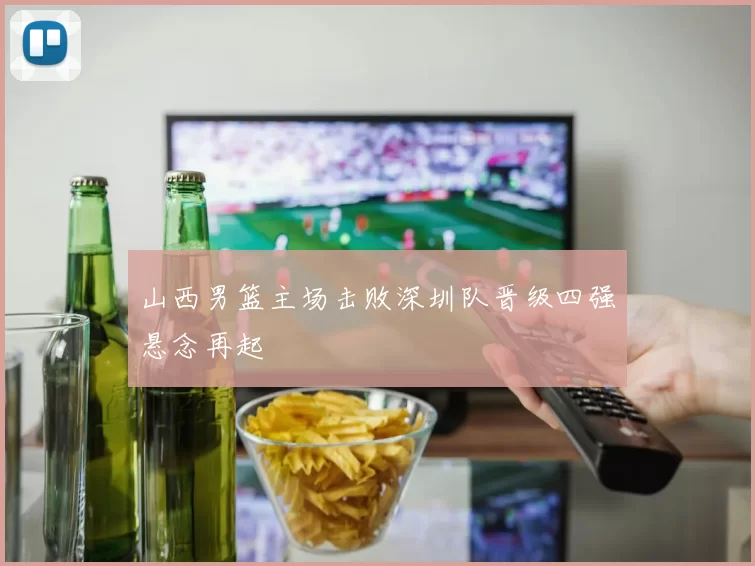 山西男篮主场击败深圳队晋级四强悬念再起