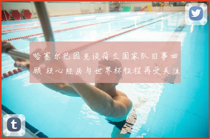 哈塞尔巴因克谈荷兰国家队旧事回顾 核心经历与世界杯征程再受关注