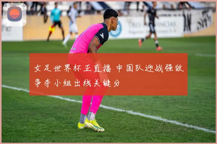女足世界杯正直播 中国队迎战强敌争夺小组出线关键分