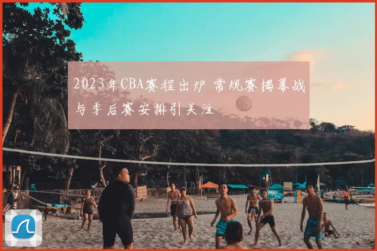 2023年CBA赛程出炉 常规赛揭幕战与季后赛安排引关注