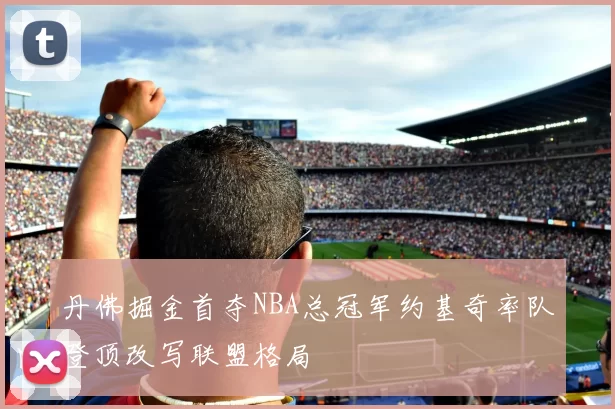 丹佛掘金首夺NBA总冠军约基奇率队登顶改写联盟格局
