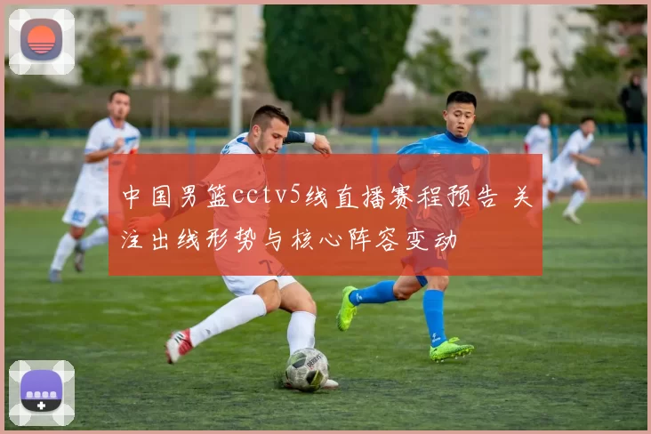 中国男篮cctv5线直播赛程预告 关注出线形势与核心阵容变动