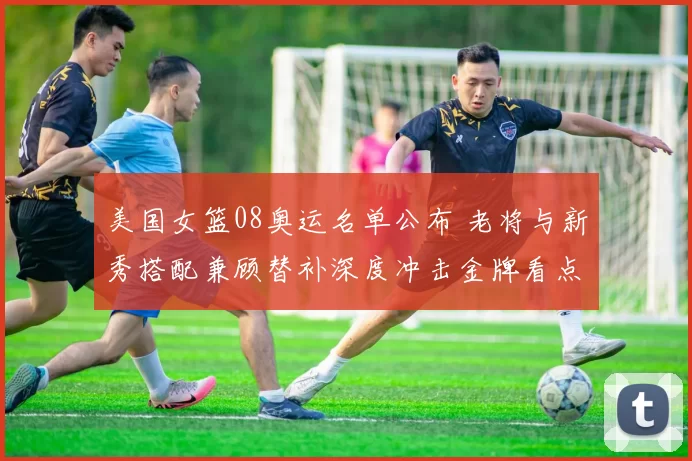 美国女篮08奥运名单公布 老将与新秀搭配兼顾替补深度冲击金牌看点